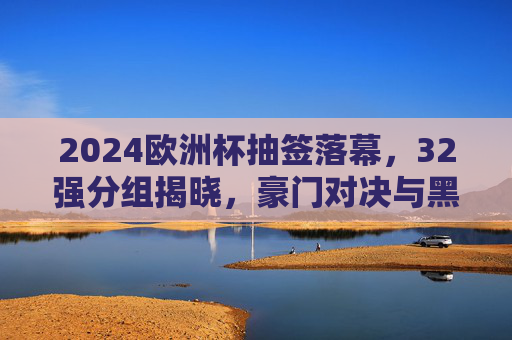 2024欧洲杯抽签落幕，32强分组揭晓，豪门对决与黑马悬念并存，2024欧洲杯抽签落幕，32强分组揭晓，豪门对决与黑马悬念并存