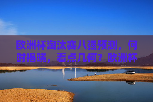 欧洲杯淘汰赛八强预测，何时揭晓，看点几何？欧洲杯淘汰赛八强预测，揭晓时间与看点解析