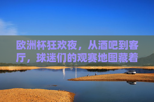 欧洲杯狂欢夜，从酒吧到客厅，球迷们的观赛地图藏着多少快乐？欧洲杯观赛地图，从酒吧到客厅，快乐藏满每个角落