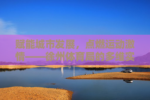 赋能城市发展，点燃运动激情——徐州体育局的多维实践与成就，赋能城市·点燃激情，徐州体育局的多维实践与成就