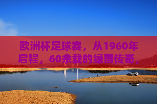 欧洲杯足球赛，从1960年启程，60余载的绿茵传奇，欧洲杯，1960年启程，60余载绿茵传奇