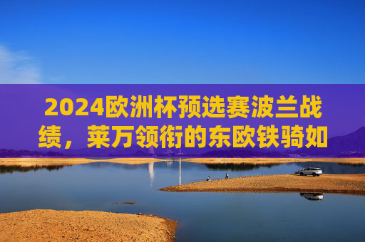 2024欧洲杯预选赛波兰战绩，莱万领衔的东欧铁骑如何锁定晋级席位？2024欧洲杯预选赛，莱万领衔波兰东欧铁骑锁定晋级席位