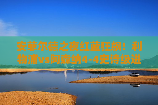 安菲尔德之夜红蓝狂飙!利物浦vs阿森纳4-4史诗级进球战,这场疯球让英超封神!安菲尔德红蓝狂飙!利物浦vs阿森纳4-4史诗级进球战英超封神