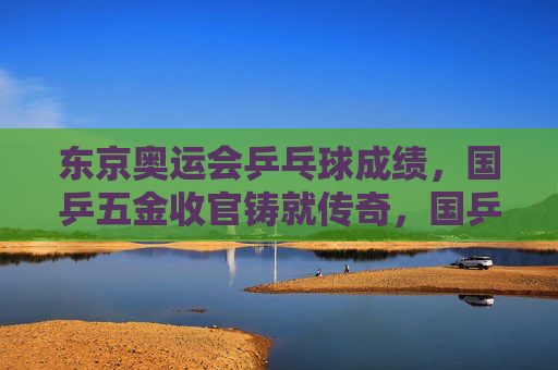 东京奥运会乒乓球成绩，国乒五金收官铸就传奇，国乒东京奥运会五金收官铸就传奇