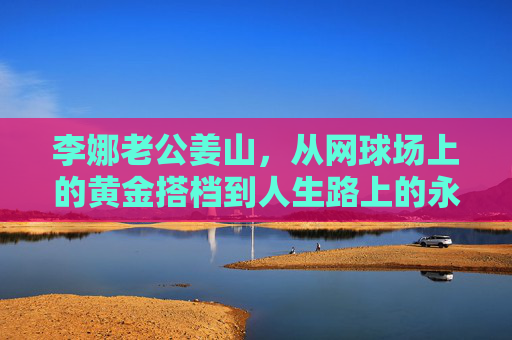 李娜老公姜山,从网球场上的黄金搭档到人生路上的永恒守护者