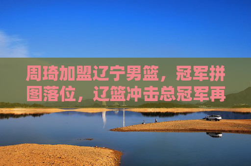 周琦加盟辽宁男篮,冠军拼图落位,辽篮冲击总冠军再添强援