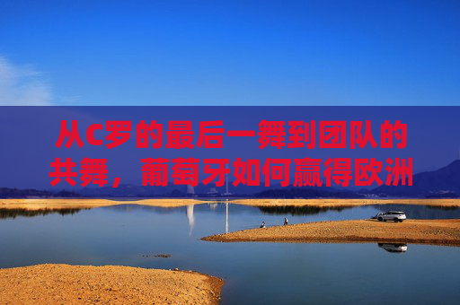 从C罗的最后一舞到团队的共舞，葡萄牙如何赢得欧洲杯？从C罗最后一舞到团队共舞，葡萄牙的欧洲杯夺冠之路