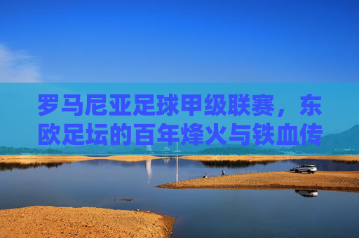 罗马尼亚足球甲级联赛,东欧足坛的百年烽火与铁血传奇
