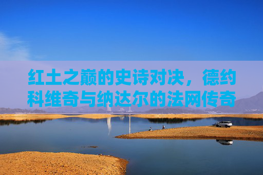 红土之巅的史诗对决,德约科维奇与纳达尔的法网传奇,红土之巅的史诗对决,德约与纳达尔的法网传奇