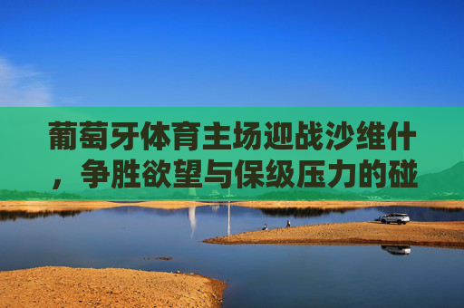 葡萄牙体育主场迎战沙维什,争胜欲望与保级压力的碰撞,争胜欲望VS保级压力,葡萄牙体育主场迎战沙维什