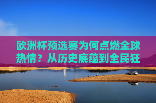 欧洲杯预选赛为何点燃全球热情?从历史底蕴到全民狂欢的深层密码,解码欧洲杯预选赛,历史底蕴与全民狂欢点燃全球热情