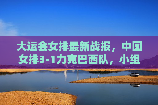 大运会女排最新战报,中国女排3-1力克巴西队,小组赛两连胜提前锁定八强席位