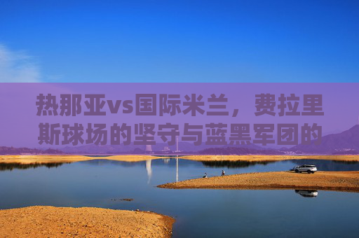 热那亚vs国际米兰,费拉里斯球场的坚守与蓝黑军团的强势,意甲老派与新贵的正面对话,费拉里斯坚守VS蓝黑强势,意甲老派与新贵正面对决