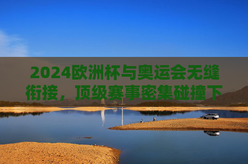 2024欧洲杯与奥运会无缝衔接,顶级赛事密集碰撞下的体育生态考验,2024欧洲杯与奥运会无缝衔接,顶级赛事密集碰撞下的体育生态考验