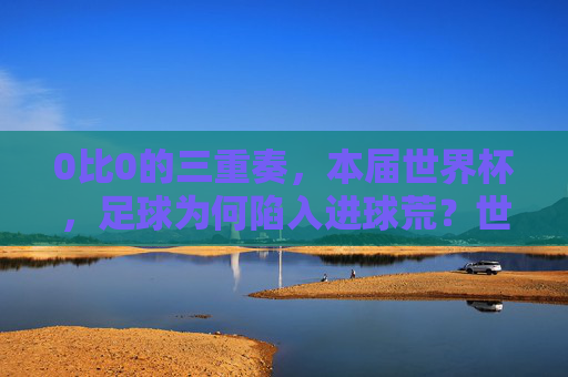 0比0的三重奏,本届世界杯,足球为何陷入进球荒?世界杯0比0三重奏,足球为何陷入进球荒?