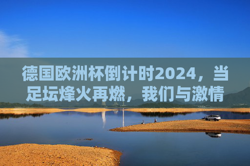 德国欧洲杯倒计时2024,当足坛烽火再燃,我们与激情的约定只剩数月,德国欧洲杯2024倒计时,烽火再燃,激情约定将至