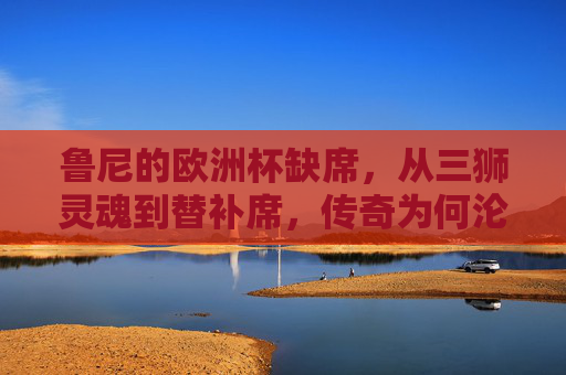 鲁尼的欧洲杯缺席，从三狮灵魂到替补席，传奇为何沦为看台常客？鲁尼欧洲杯缺席，三狮灵魂何以沦为看台常客？