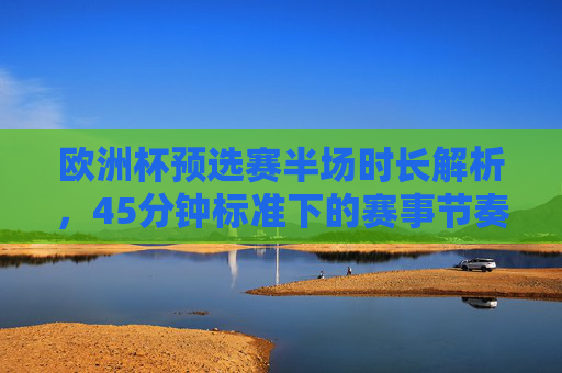 欧洲杯预选赛半场时长解析,45分钟标准下的赛事节奏与规则,欧洲杯预选赛半场45分钟标准,赛事节奏与规则解析