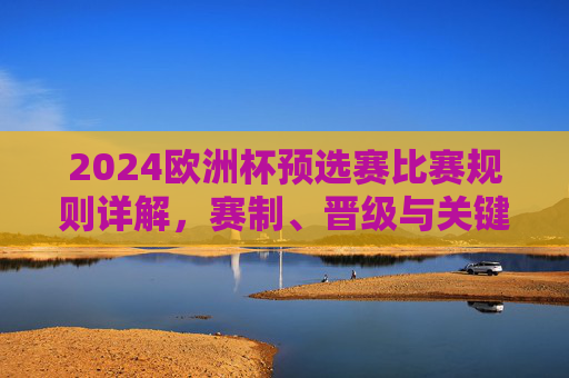 2024欧洲杯预选赛比赛规则详解，赛制、晋级与关键看点，2024欧洲杯预选赛规则详解，赛制、晋级与关键看点
