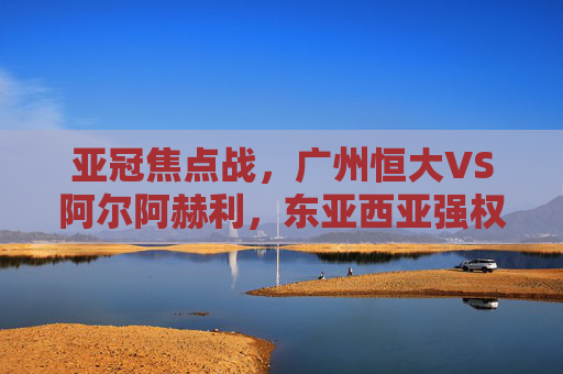 亚冠焦点战,广州恒大VS阿尔阿赫利,东亚西亚强权的激情碰撞,亚冠焦点战,广州恒大VS阿尔阿赫利,东亚西亚强权激情碰撞