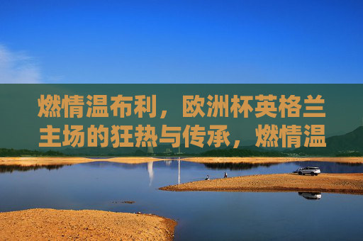 燃情温布利,欧洲杯英格兰主场的狂热与传承,燃情温布利,欧洲杯英格兰主场的狂热与传承