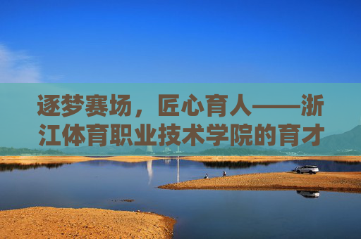 逐梦赛场，匠心育人——浙江体育职业技术学院的育才之路，浙江体育职业技术学院，逐梦赛场，匠心育才