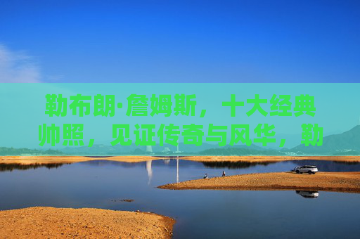 勒布朗·詹姆斯,十大经典帅照,见证传奇与风华,勒布朗·詹姆斯十大经典帅照,见证传奇与风华