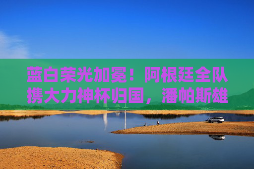 蓝白荣光加冕!阿根廷全队携大力神杯归国,潘帕斯雄鹰翱翔世界之巅,蓝白荣光加冕!阿根廷携大力神杯归国