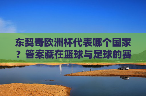 东契奇欧洲杯代表哪个国家?答案藏在篮球与足球的赛事密码里,东契奇欧洲杯,篮球与足球的赛事密码
