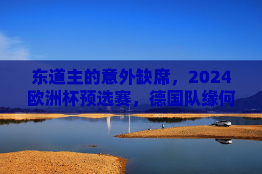 东道主的意外缺席，2024欧洲杯预选赛，德国队缘何未参赛？2024欧洲杯预选赛，东道主德国队缘何缺席？