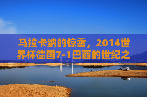 马拉卡纳的惊雷,2014世界杯德国7-1巴西的世纪之战,马拉卡纳惊雷,2014世界杯德国7-1巴西世纪之战
