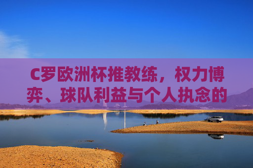C罗欧洲杯推教练，权力博弈、球队利益与个人执念的交织，C罗欧洲杯推教练，权力博弈、球队利益与个人执念的交织