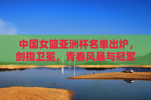 中国女篮亚洲杯名单出炉，剑指卫冕，青春风暴与冠军底蕴并存，中国女篮亚洲杯名单出炉，青春风暴与冠军底蕴并存，剑指卫冕