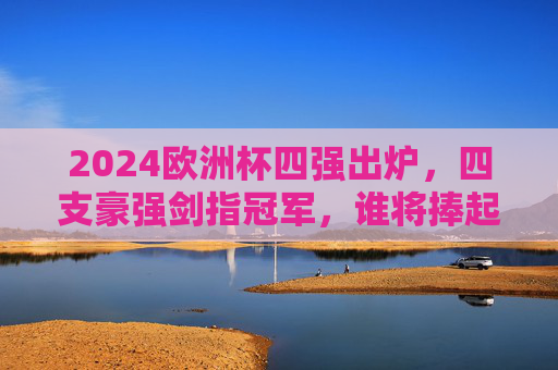 2024欧洲杯四强出炉，四支豪强剑指冠军，谁将捧起德劳内杯？2024欧洲杯四强出炉 谁将捧起德劳内杯