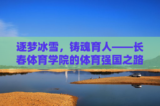 逐梦冰雪,铸魂育人——长春体育学院的体育强国之路,逐梦冰雪铸魂育人,长春体院筑梦强国