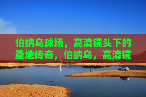 伯纳乌球场，高清镜头下的圣地传奇，伯纳乌，高清镜头下的圣地传奇