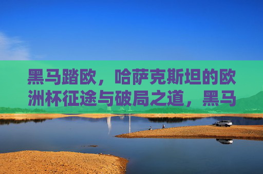 黑马踏欧，哈萨克斯坦的欧洲杯征途与破局之道，黑马踏欧，哈萨克斯坦欧洲杯征途与破局之道