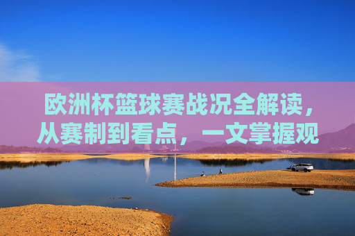 欧洲杯篮球赛战况全解读，从赛制到看点，一文掌握观赛指南，欧洲杯篮球赛全解读，赛制、看点与观赛指南