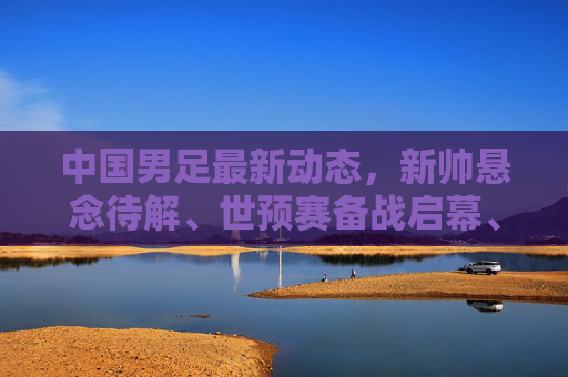 中国男足最新动态,新帅悬念待解、世预赛备战启幕、青训改革深化,中国男足最新动态,新帅悬念待解、世预赛备战启幕、青训改革深化
