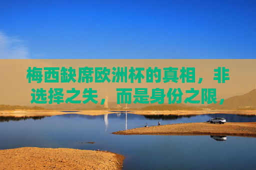 梅西缺席欧洲杯的真相，非选择之失，而是身份之限，梅西缺席欧洲杯真相，身份之限