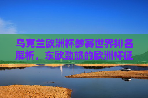 乌克兰欧洲杯参赛世界排名解析，东欧劲旅的欧洲杯征程与实力定位，乌克兰欧洲杯，世界排名解析与东欧劲旅实力定位