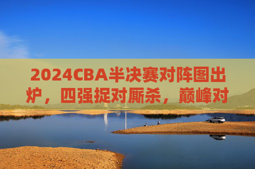 2024CBA半决赛对阵图出炉,四强捉对厮杀,巅峰对决一触即发,2024CBA半决赛对阵图出炉 四强巅峰对决一触即发