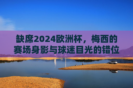 缺席2024欧洲杯，梅西的赛场身影与球迷目光的错位，缺席2024欧洲杯，梅西赛场身影与球迷目光的错位