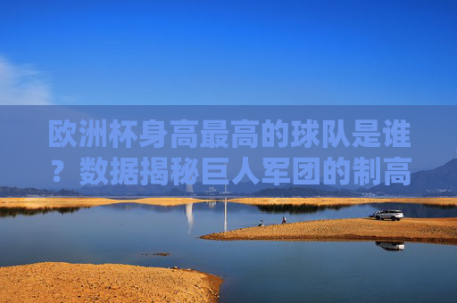 欧洲杯身高最高的球队是谁?数据揭秘巨人军团的制高优势,欧洲杯巨人军团,数据揭秘身高制高优势