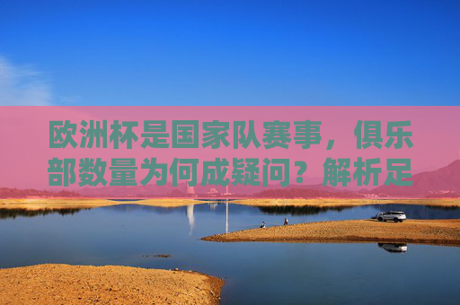 欧洲杯是国家队赛事,俱乐部数量为何成疑问?解析足球赛事体系中的核心区别,欧洲杯国家队赛事,俱乐部数量疑问何来?足球赛事体系核心差异解析