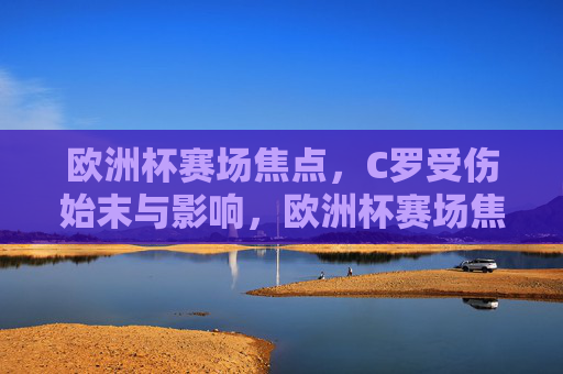 欧洲杯赛场焦点,C罗受伤始末与影响,欧洲杯赛场焦点,C罗受伤始末与影响