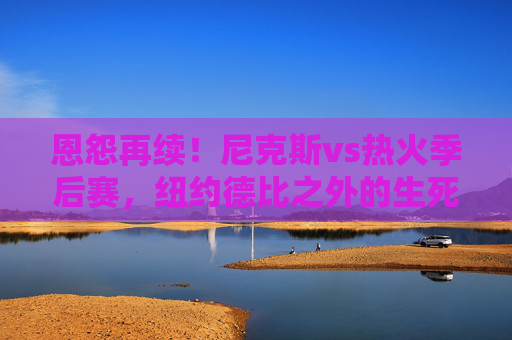 恩怨再续！尼克斯vs热火季后赛，纽约德比之外的生死博弈，恩怨再续！尼克斯vs热火季后赛，纽约德比之外的生死博弈