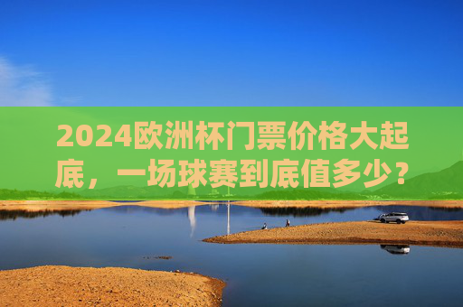 2024欧洲杯门票价格大起底，一场球赛到底值多少？2024欧洲杯门票价格大起底，一场球赛到底值多少？