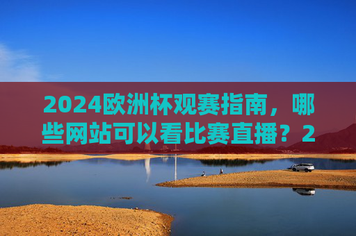 2024欧洲杯观赛指南,哪些网站可以看比赛直播?2024欧洲杯观赛指南,直播网站推荐