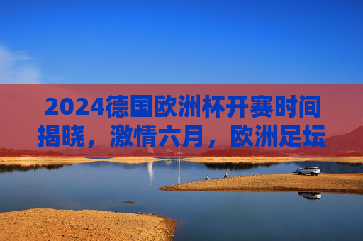 2024德国欧洲杯开赛时间揭晓,激情六月,欧洲足坛盛宴即将启幕,2024德国欧洲杯开赛时间揭晓,六月激情足坛盛宴启幕
